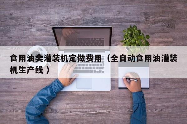食用油類灌裝機(jī)定做費(fèi)用（全自動(dòng)食用油灌裝機(jī)生產(chǎn)線 ）